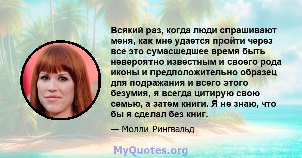 Всякий раз, когда люди спрашивают меня, как мне удается пройти через все это сумасшедшее время быть невероятно известным и своего рода иконы и предположительно образец для подражания и всего этого безумия, я всегда