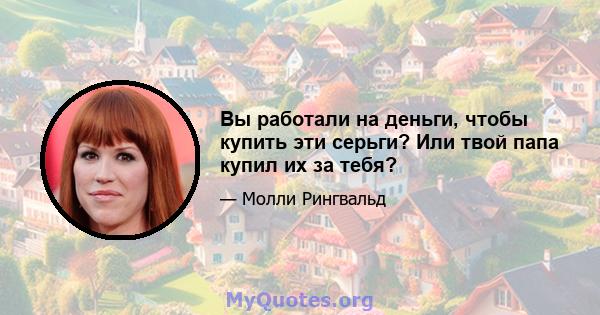 Вы работали на деньги, чтобы купить эти серьги? Или твой папа купил их за тебя?