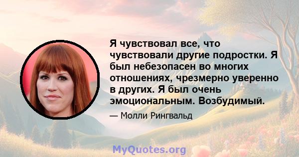 Я чувствовал все, что чувствовали другие подростки. Я был небезопасен во многих отношениях, чрезмерно уверенно в других. Я был очень эмоциональным. Возбудимый.