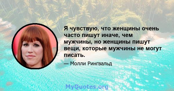 Я чувствую, что женщины очень часто пишут иначе, чем мужчины, но женщины пишут вещи, которые мужчины не могут писать.