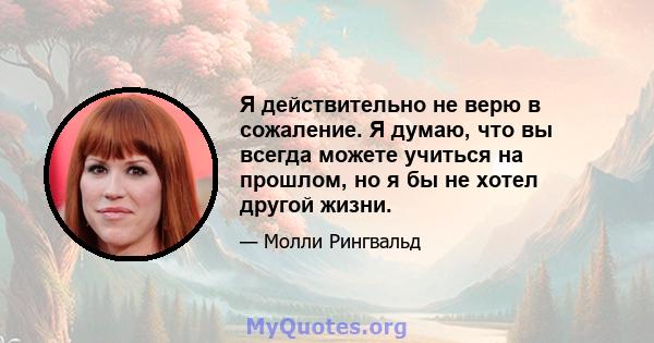 Я действительно не верю в сожаление. Я думаю, что вы всегда можете учиться на прошлом, но я бы не хотел другой жизни.