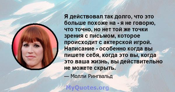 Я действовал так долго, что это больше похоже на - я не говорю, что точно, но нет той же точки зрения с письмом, которое происходит с актерской игрой. Написание - особенно когда вы пишете себя, когда это вы, когда это