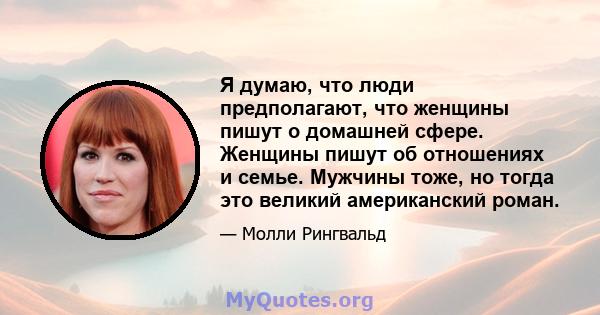 Я думаю, что люди предполагают, что женщины пишут о домашней сфере. Женщины пишут об отношениях и семье. Мужчины тоже, но тогда это великий американский роман.