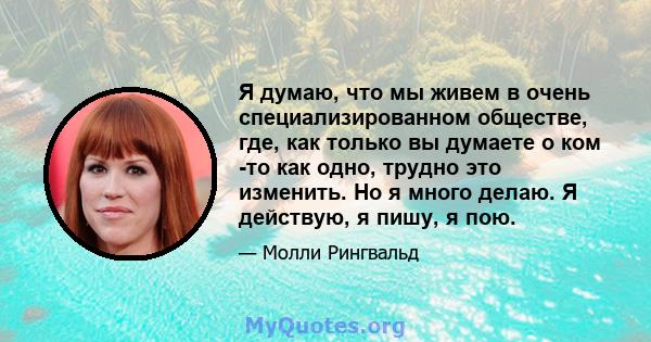 Я думаю, что мы живем в очень специализированном обществе, где, как только вы думаете о ком -то как одно, трудно это изменить. Но я много делаю. Я действую, я пишу, я пою.