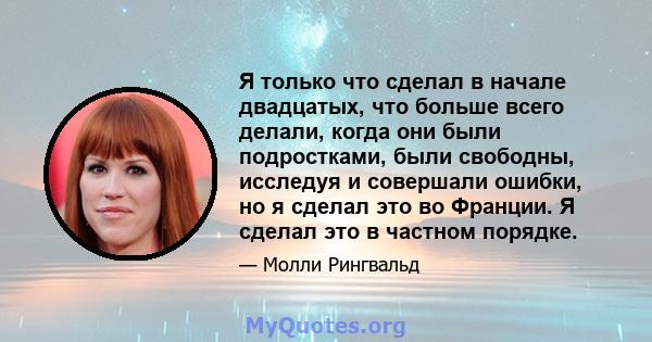 Я только что сделал в начале двадцатых, что больше всего делали, когда они были подростками, были свободны, исследуя и совершали ошибки, но я сделал это во Франции. Я сделал это в частном порядке.