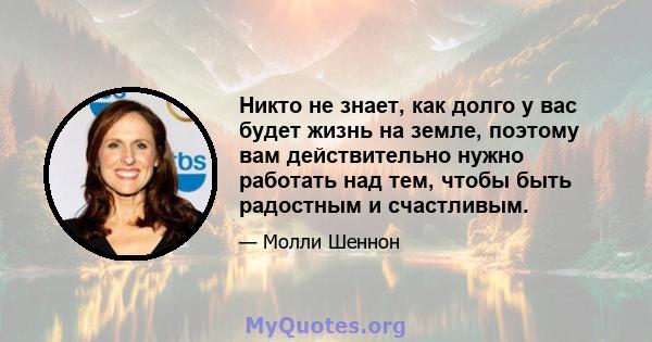 Никто не знает, как долго у вас будет жизнь на земле, поэтому вам действительно нужно работать над тем, чтобы быть радостным и счастливым.