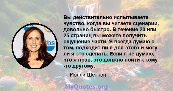 Вы действительно испытываете чувство, когда вы читаете сценарии, довольно быстро. В течение 20 или 25 страниц вы можете получить ощущение части. Я всегда думаю о том, подходит ли я для этого и могу ли я это сделать.