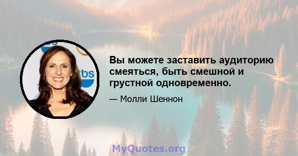 Вы можете заставить аудиторию смеяться, быть смешной и грустной одновременно.