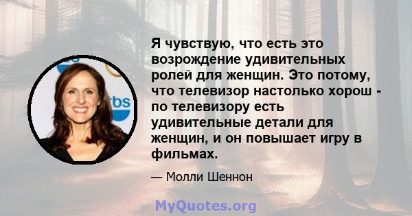 Я чувствую, что есть это возрождение удивительных ролей для женщин. Это потому, что телевизор настолько хорош - по телевизору есть удивительные детали для женщин, и он повышает игру в фильмах.