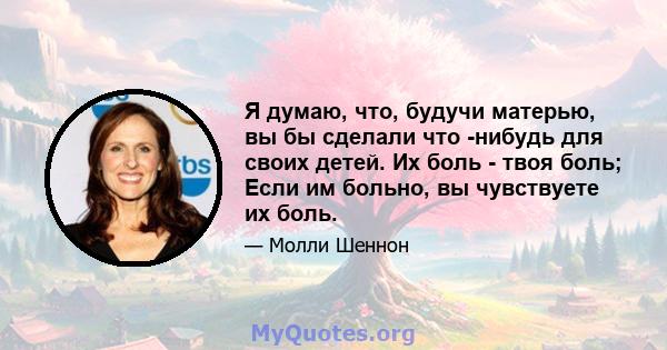 Я думаю, что, будучи матерью, вы бы сделали что -нибудь для своих детей. Их боль - твоя боль; Если им больно, вы чувствуете их боль.