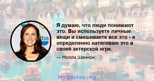 Я думаю, что люди понимают это. Вы используете личные вещи и смешиваете все это - я определенно натягиваю это в своей актерской игре.