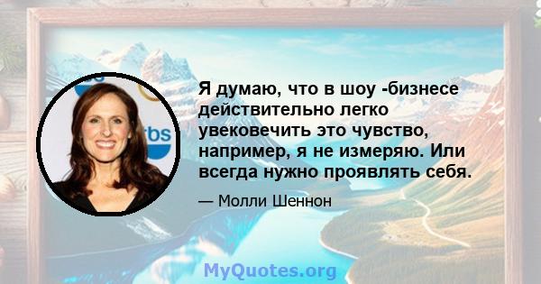 Я думаю, что в шоу -бизнесе действительно легко увековечить это чувство, например, я не измеряю. Или всегда нужно проявлять себя.