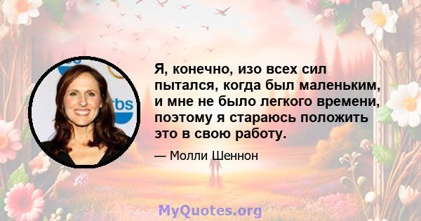 Я, конечно, изо всех сил пытался, когда был маленьким, и мне не было легкого времени, поэтому я стараюсь положить это в свою работу.