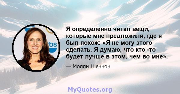 Я определенно читал вещи, которые мне предложили, где я был похож: «Я не могу этого сделать. Я думаю, что кто -то будет лучше в этом, чем во мне».