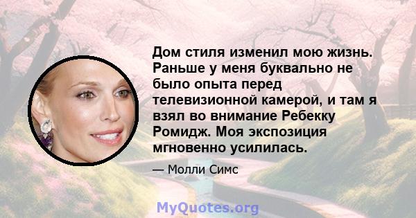 Дом стиля изменил мою жизнь. Раньше у меня буквально не было опыта перед телевизионной камерой, и там я взял во внимание Ребекку Ромидж. Моя экспозиция мгновенно усилилась.