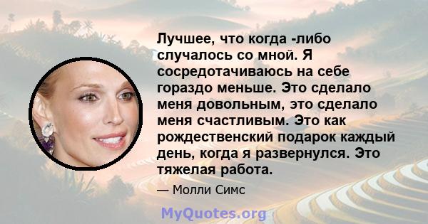 Лучшее, что когда -либо случалось со мной. Я сосредотачиваюсь на себе гораздо меньше. Это сделало меня довольным, это сделало меня счастливым. Это как рождественский подарок каждый день, когда я развернулся. Это тяжелая 