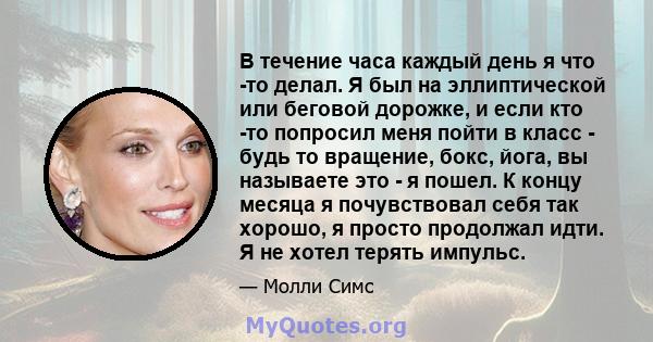 В течение часа каждый день я что -то делал. Я был на эллиптической или беговой дорожке, и если кто -то попросил меня пойти в класс - будь то вращение, бокс, йога, вы называете это - я пошел. К концу месяца я