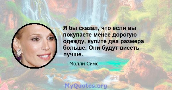 Я бы сказал, что если вы покупаете менее дорогую одежду, купите два размера больше. Они будут висеть лучше.