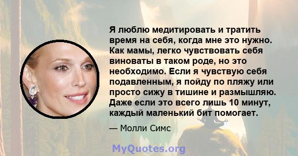 Я люблю медитировать и тратить время на себя, когда мне это нужно. Как мамы, легко чувствовать себя виноваты в таком роде, но это необходимо. Если я чувствую себя подавленным, я пойду по пляжу или просто сижу в тишине и 