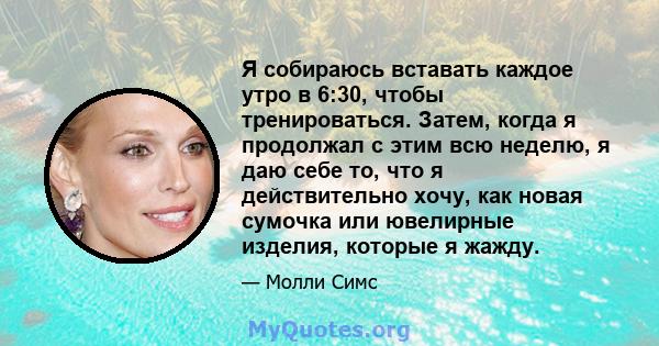 Я собираюсь вставать каждое утро в 6:30, чтобы тренироваться. Затем, когда я продолжал с этим всю неделю, я даю себе то, что я действительно хочу, как новая сумочка или ювелирные изделия, которые я жажду.