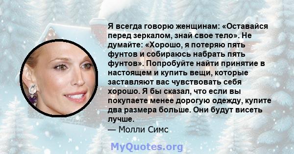 Я всегда говорю женщинам: «Оставайся перед зеркалом, знай свое тело». Не думайте: «Хорошо, я потеряю пять фунтов и собираюсь набрать пять фунтов». Попробуйте найти принятие в настоящем и купить вещи, которые заставляют