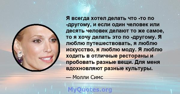 Я всегда хотел делать что -то по -другому, и если один человек или десять человек делают то же самое, то я хочу делать это по -другому. Я люблю путешествовать, я люблю искусство, я люблю моду. Я люблю ходить в отличные