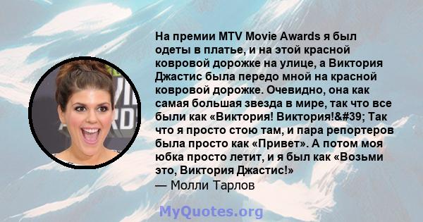 На премии MTV Movie Awards я был одеты в платье, и на этой красной ковровой дорожке на улице, а Виктория Джастис была передо мной на красной ковровой дорожке. Очевидно, она как самая большая звезда в мире, так что все