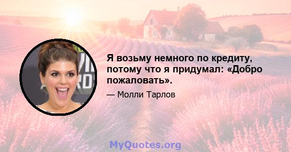 Я возьму немного по кредиту, потому что я придумал: «Добро пожаловать».