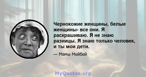 Чернокожие женщины, белые женщины- все они. Я раскрашиваю. Я не знаю разницы. Я знаю только человек, и ты мои дети.