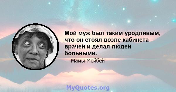 Мой муж был таким уродливым, что он стоял возле кабинета врачей и делал людей больными.