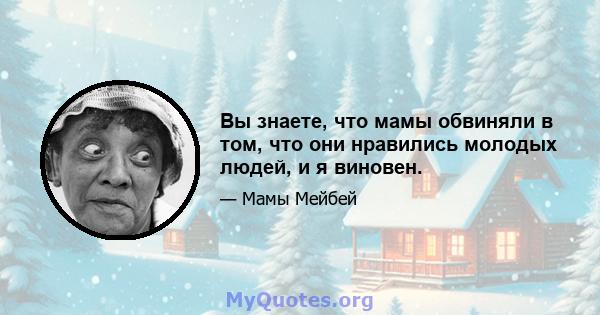 Вы знаете, что мамы обвиняли в том, что они нравились молодых людей, и я виновен.