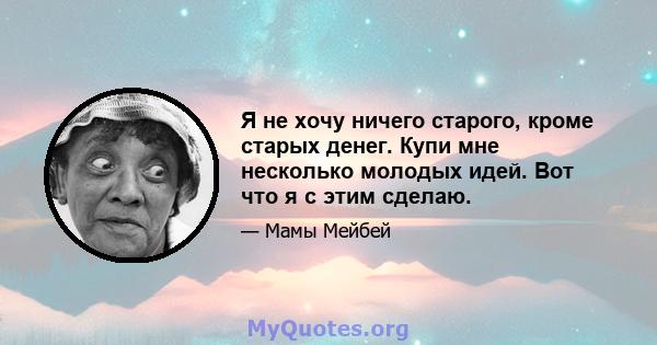 Я не хочу ничего старого, кроме старых денег. Купи мне несколько молодых идей. Вот что я с этим сделаю.