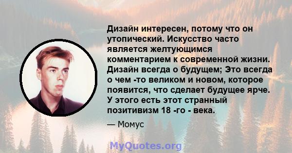 Дизайн интересен, потому что он утопический. Искусство часто является желтующимся комментарием к современной жизни. Дизайн всегда о будущем; Это всегда о чем -то великом и новом, которое появится, что сделает будущее