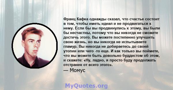 Франц Кафка однажды сказал, что счастье состоит в том, чтобы иметь идеал и не продвигаться к нему. Если бы вы продвинулись к этому, вы были бы несчастны, потому что вы никогда не сможете достичь этого. Вы можете