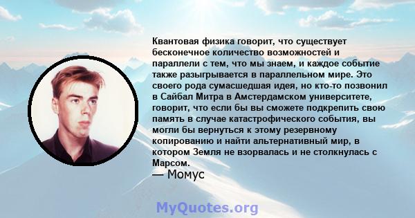 Квантовая физика говорит, что существует бесконечное количество возможностей и параллели с тем, что мы знаем, и каждое событие также разыгрывается в параллельном мире. Это своего рода сумасшедшая идея, но кто-то