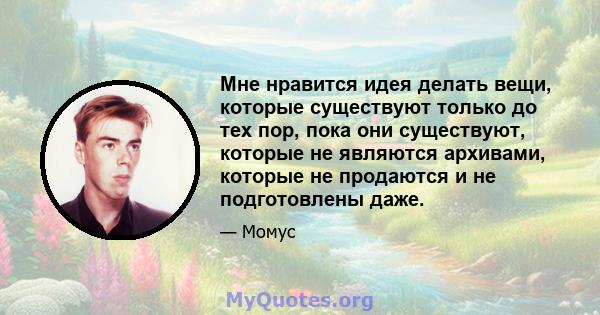 Мне нравится идея делать вещи, которые существуют только до тех пор, пока они существуют, которые не являются архивами, которые не продаются и не подготовлены даже.