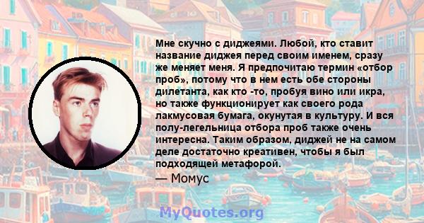 Мне скучно с диджеями. Любой, кто ставит название диджея перед своим именем, сразу же меняет меня. Я предпочитаю термин «отбор проб», потому что в нем есть обе стороны дилетанта, как кто -то, пробуя вино или икра, но