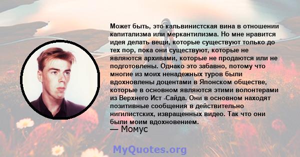 Может быть, это кальвинистская вина в отношении капитализма или меркантилизма. Но мне нравится идея делать вещи, которые существуют только до тех пор, пока они существуют, которые не являются архивами, которые не