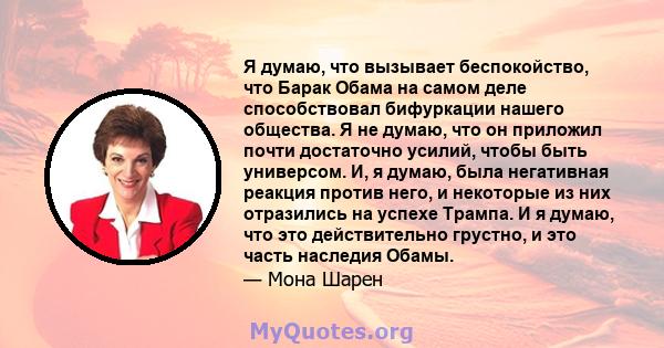 Я думаю, что вызывает беспокойство, что Барак Обама на самом деле способствовал бифуркации нашего общества. Я не думаю, что он приложил почти достаточно усилий, чтобы быть универсом. И, я думаю, была негативная реакция