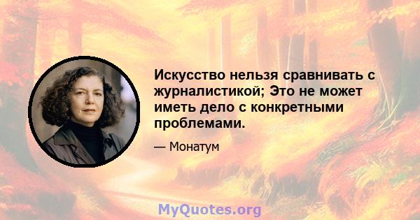 Искусство нельзя сравнивать с журналистикой; Это не может иметь дело с конкретными проблемами.