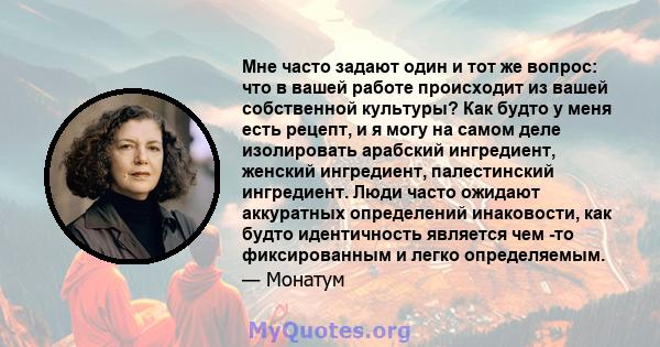 Мне часто задают один и тот же вопрос: что в вашей работе происходит из вашей собственной культуры? Как будто у меня есть рецепт, и я могу на самом деле изолировать арабский ингредиент, женский ингредиент, палестинский