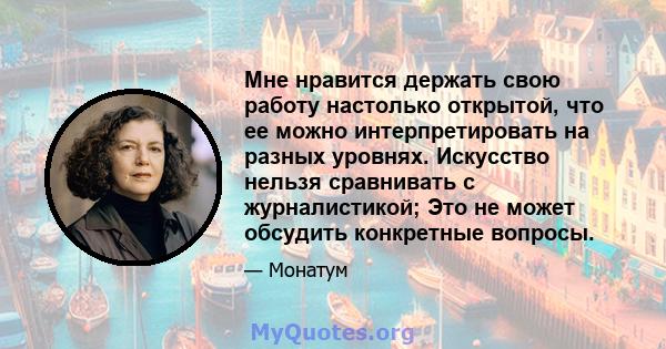 Мне нравится держать свою работу настолько открытой, что ее можно интерпретировать на разных уровнях. Искусство нельзя сравнивать с журналистикой; Это не может обсудить конкретные вопросы.