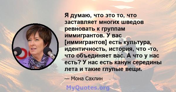 Я думаю, что это то, что заставляет многих шведов ревновать к группам иммигрантов. У вас [иммигрантов] есть культура, идентичность, история, что -то, что объединяет вас. А что у нас есть? У нас есть канун середины лета