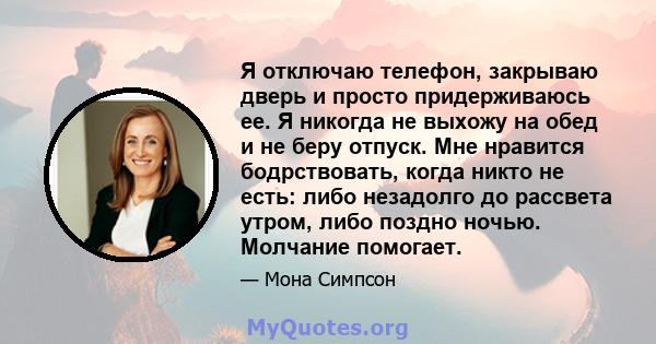 Я отключаю телефон, закрываю дверь и просто придерживаюсь ее. Я никогда не выхожу на обед и не беру отпуск. Мне нравится бодрствовать, когда никто не есть: либо незадолго до рассвета утром, либо поздно ночью. Молчание