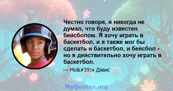 Честно говоря, я никогда не думал, что буду известен бейсболом. Я хочу играть в баскетбол, и я также мог бы сделать и баскетбол, и бейсбол - но я действительно хочу играть в баскетбол.