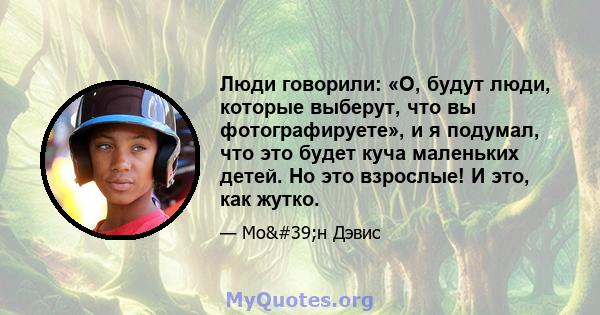 Люди говорили: «О, будут люди, которые выберут, что вы фотографируете», и я подумал, что это будет куча маленьких детей. Но это взрослые! И это, как жутко.