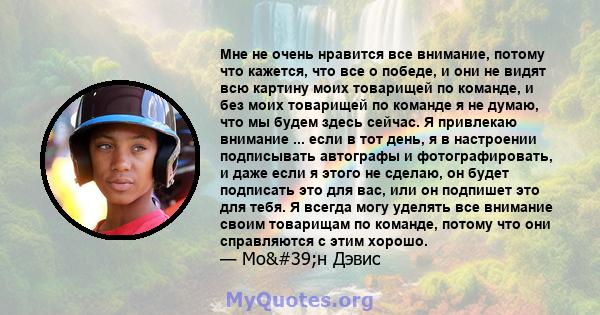 Мне не очень нравится все внимание, потому что кажется, что все о победе, и они не видят всю картину моих товарищей по команде, и без моих товарищей по команде я не думаю, что мы будем здесь сейчас. Я привлекаю внимание 