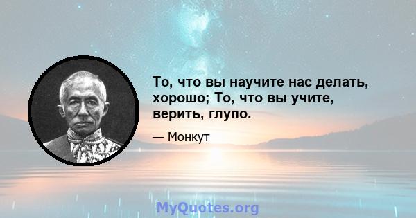 То, что вы научите нас делать, хорошо; То, что вы учите, верить, глупо.