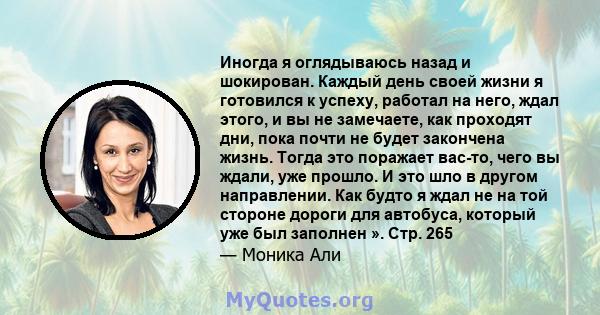 Иногда я оглядываюсь назад и шокирован. Каждый день своей жизни я готовился к успеху, работал на него, ждал этого, и вы не замечаете, как проходят дни, пока почти не будет закончена жизнь. Тогда это поражает вас-то,