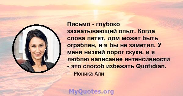 Письмо - глубоко захватывающий опыт. Когда слова летят, дом может быть ограблен, и я бы не заметил. У меня низкий порог скуки, и я люблю написание интенсивности - это способ избежать Quotidian.